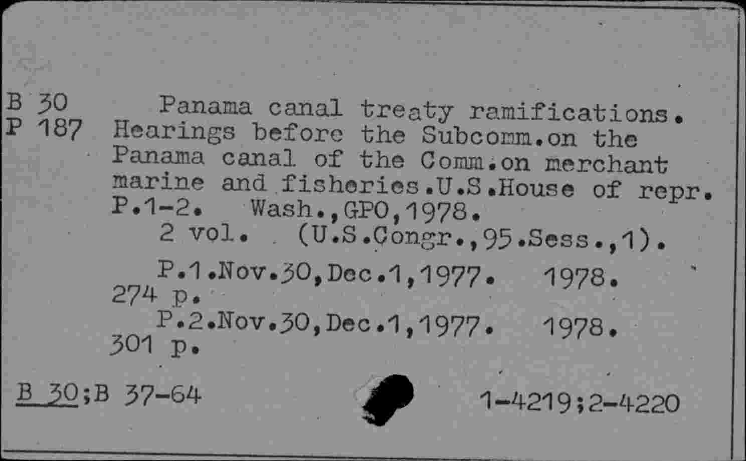 ﻿B 30 Panama canal treaty ramifications.
P 187 Hearings before the Subcomm.on the Panama canal of the Comm.on merchant marine and fisheries.U.S.House of repr P.1-2. Wash.,GPO,1978.
2vol. (U.S.Congr.,95.Sess.,1).
P.1.Nov.30,Dec.1,1977. 274 p.
P.2.Nov.30,Dec.1,1977.
301 p.
1978.
1978.
B 30>B 37-64
1-4219;2-4220